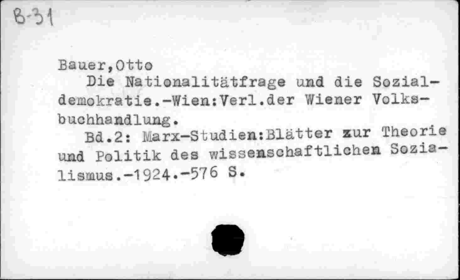 ﻿Bauer,Otto
Die Nationalitätfrage und die Sozialdemokratie. -Wien:Verl.der Wiener Volksbuchhandlung.
Bd.2: Marx-Studien:Blätter iur Theorie und Politik des wissenschaftlichen Sozia-lismus.-1924«~576 S.